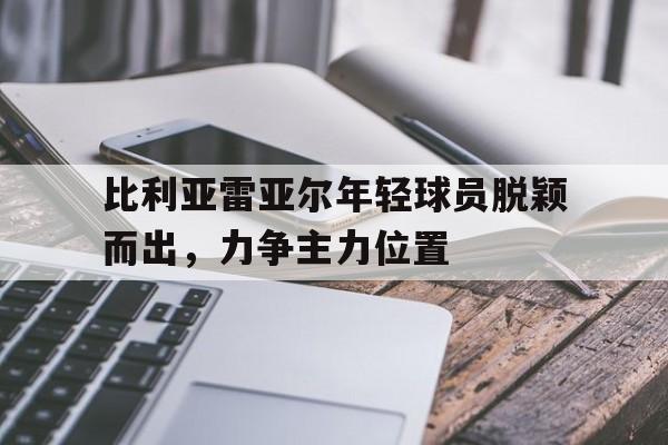 比利亚雷亚尔年轻球员脱颖而出，力争主力位置的简单介绍