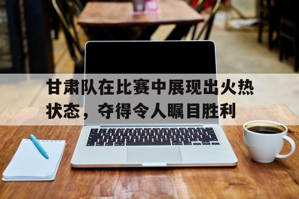 包含甘肃队在比赛中展现出火热状态，夺得令人瞩目胜利的词条