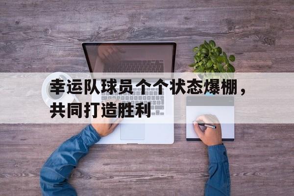 关于幸运队球员个个状态爆棚，共同打造胜利的信息