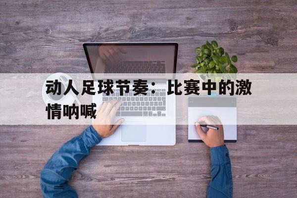 动人足球节奏：比赛中的激情呐喊