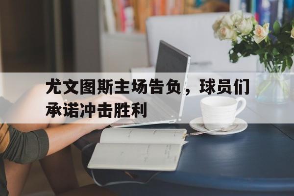 尤文图斯主场告负，球员们承诺冲击胜利