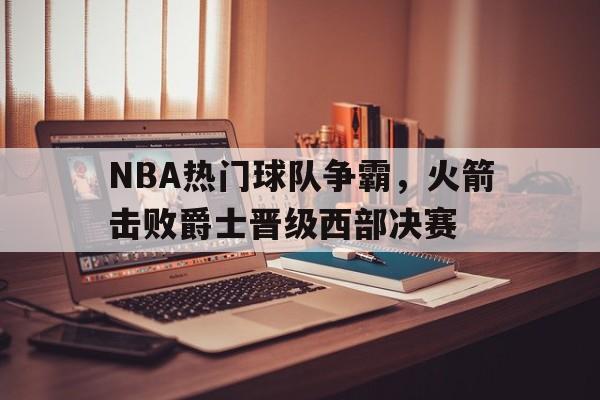 关于NBA热门球队争霸，火箭击败爵士晋级西部决赛的信息