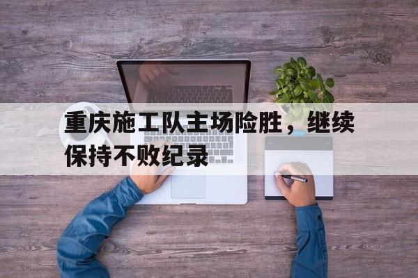 关于重庆施工队主场险胜，继续保持不败纪录的信息