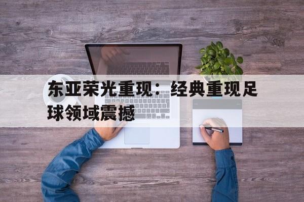 关于东亚荣光重现：经典重现足球领域震撼的信息